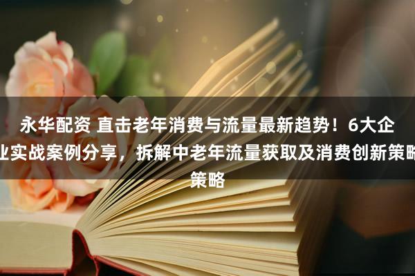 永华配资 直击老年消费与流量最新趋势！6大企业实战案例分享，拆解中老年流量获取及消费创新策略