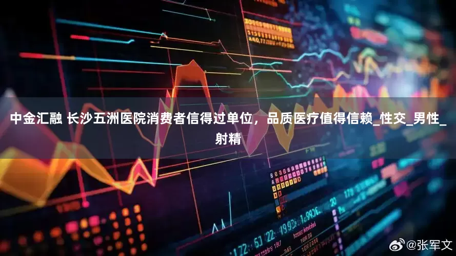 中金汇融 长沙五洲医院消费者信得过单位，品质医疗值得信赖_性交_男性_射精