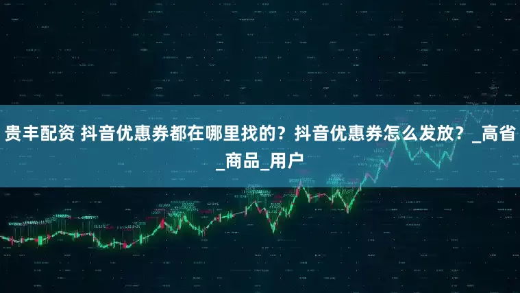 贵丰配资 抖音优惠券都在哪里找的？抖音优惠券怎么发放？_高省_商品_用户
