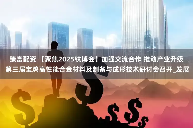 臻富配资 【聚焦2025钛博会】加强交流合作 推动产业升级 第三届宝鸡高性能合金材料及制备与成形技术研讨会召开_发展