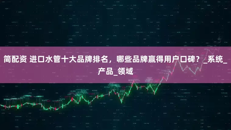 简配资 进口水管十大品牌排名，哪些品牌赢得用户口碑？_系统_产品_领域