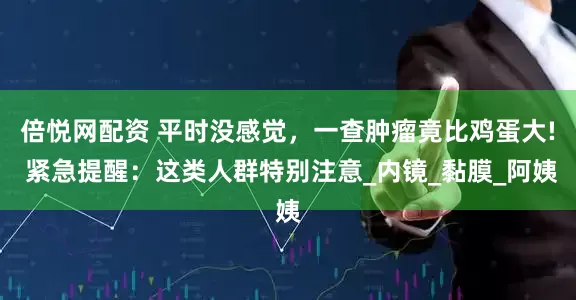 倍悦网配资 平时没感觉，一查肿瘤竟比鸡蛋大! 紧急提醒：这类人群特别注意_内镜_黏膜_阿姨