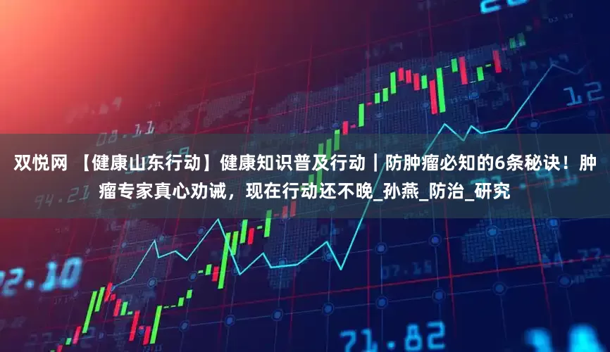 双悦网 【健康山东行动】健康知识普及行动｜防肿瘤必知的6条秘诀！肿瘤专家真心劝诫，现在行动还不晚_孙燕_防治_研究