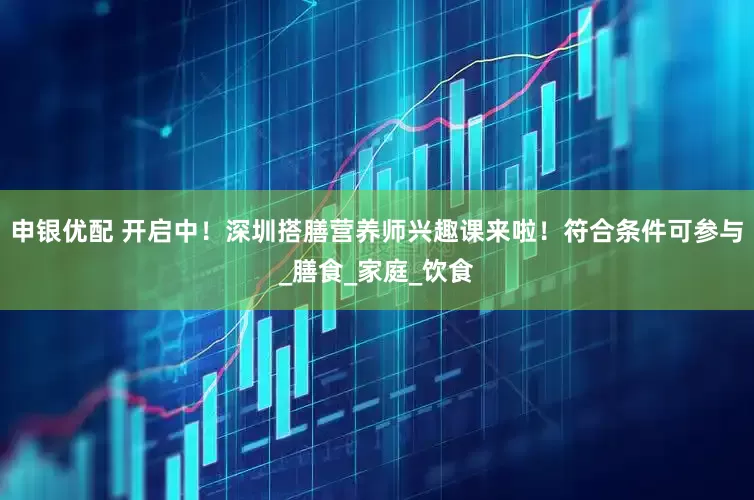 申银优配 开启中！深圳搭膳营养师兴趣课来啦！符合条件可参与_膳食_家庭_饮食