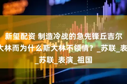 新玺配资 制造冷战的急先锋丘吉尔夸赞斯大林而为什么斯大林不领情？_苏联_表演_祖国