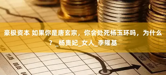 豪极资本 如果你是唐玄宗，你会处死杨玉环吗，为什么？_杨贵妃_女人_李隆基