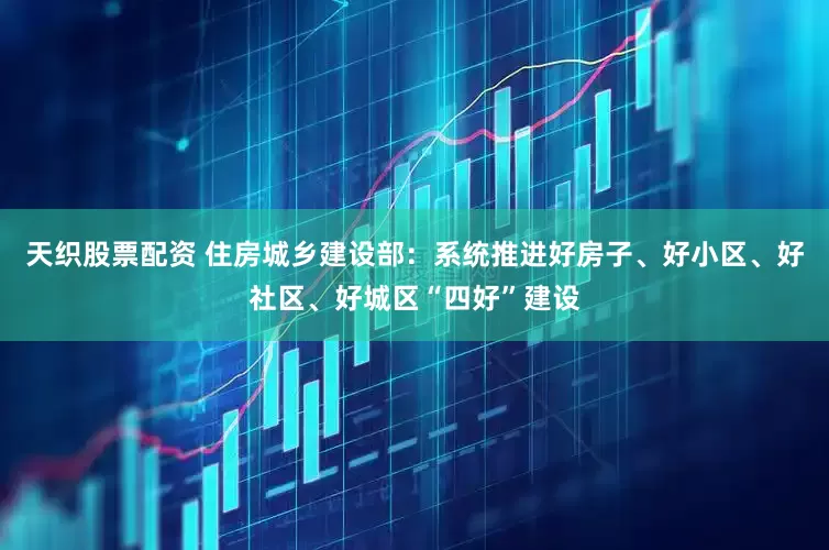 天织股票配资 住房城乡建设部：系统推进好房子、好小区、好社区、好城区“四好”建设