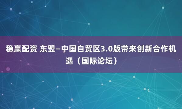 稳赢配资 东盟—中国自贸区3.0版带来创新合作机遇（国际论坛）