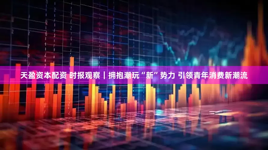 天盈资本配资 时报观察｜拥抱潮玩“新”势力 引领青年消费新潮流