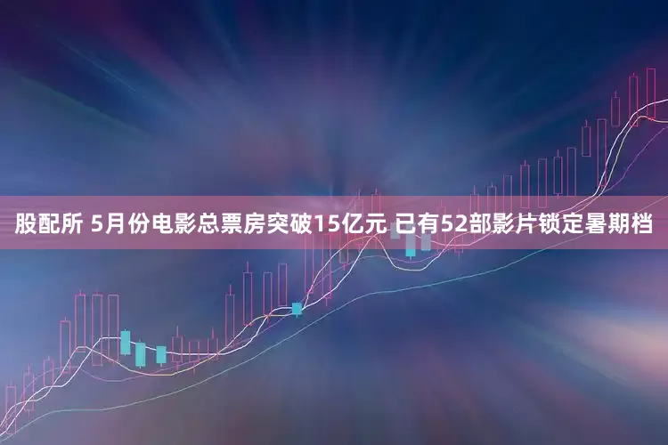 股配所 5月份电影总票房突破15亿元 已有52部影片锁定暑期档