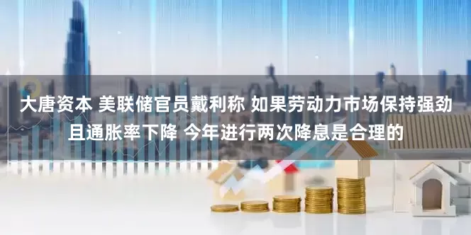 大唐资本 美联储官员戴利称 如果劳动力市场保持强劲且通胀率下降 今年进行两次降息是合理的