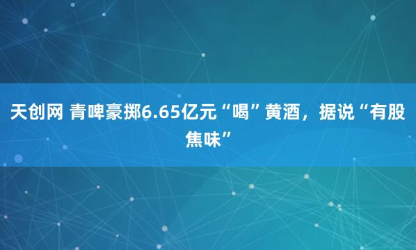 天创网 青啤豪掷6.65亿元“喝”黄酒，据说“有股焦味”