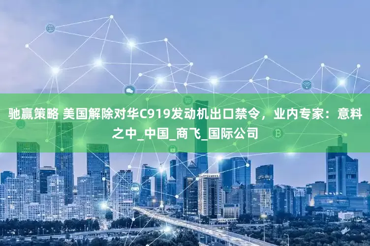驰赢策略 美国解除对华C919发动机出口禁令，业内专家：意料之中_中国_商飞_国际公司