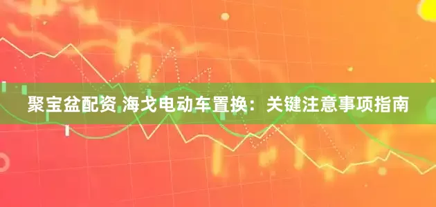 聚宝盆配资 海戈电动车置换：关键注意事项指南