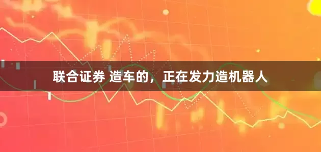 联合证券 造车的，正在发力造机器人