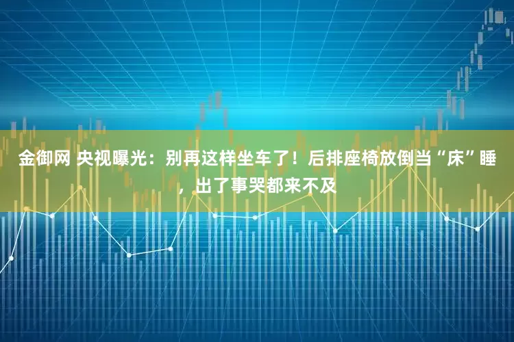 金御网 央视曝光：别再这样坐车了！后排座椅放倒当“床”睡，出了事哭都来不及