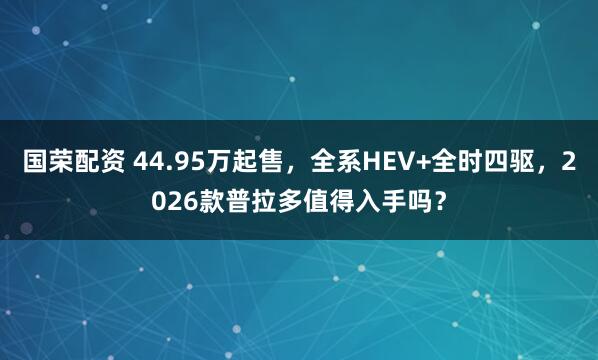 国荣配资 44.95万起售，全系HEV+全时四驱，2026款普拉多值得入手吗？