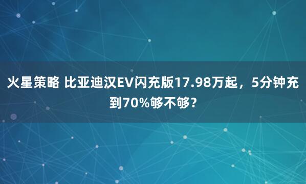 火星策略 比亚迪汉EV闪充版17.98万起，5分钟充到70%够不够？